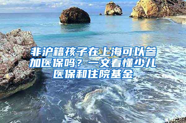 非沪籍孩子在上海可以参加医保吗？一文看懂少儿医保和住院基金