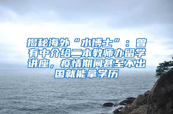 揭秘海外“水博士”：曾有中介给二本教师办留学讲座，疫情期间甚至不出国就能拿学历