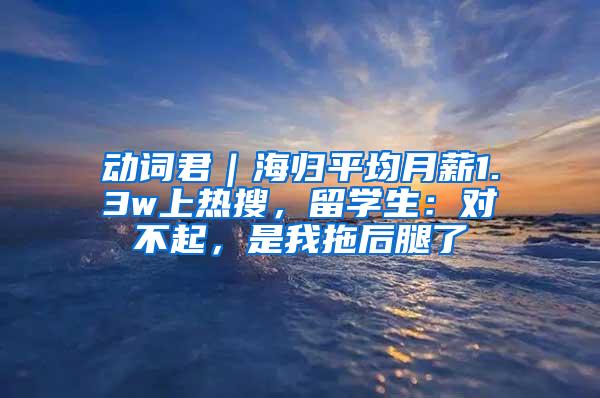 动词君｜海归平均月薪1.3w上热搜，留学生：对不起，是我拖后腿了