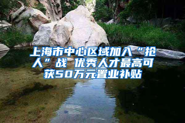 上海市中心区域加入“抢人”战 优秀人才最高可获50万元置业补贴