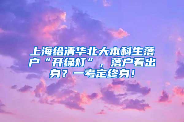 上海给清华北大本科生落户“开绿灯”，落户看出身？一考定终身！