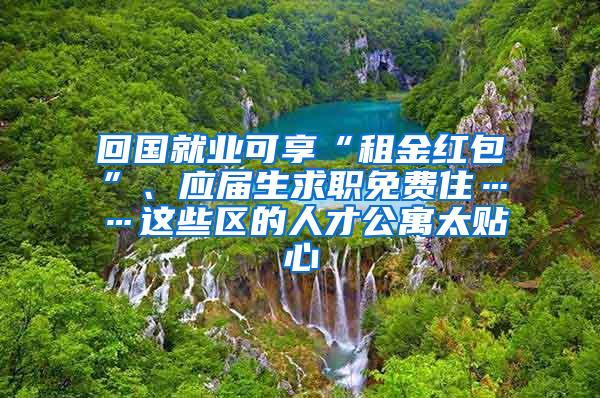 回国就业可享“租金红包”、应届生求职免费住……这些区的人才公寓太贴心