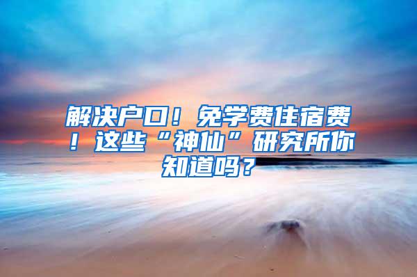 解决户口！免学费住宿费！这些“神仙”研究所你知道吗？