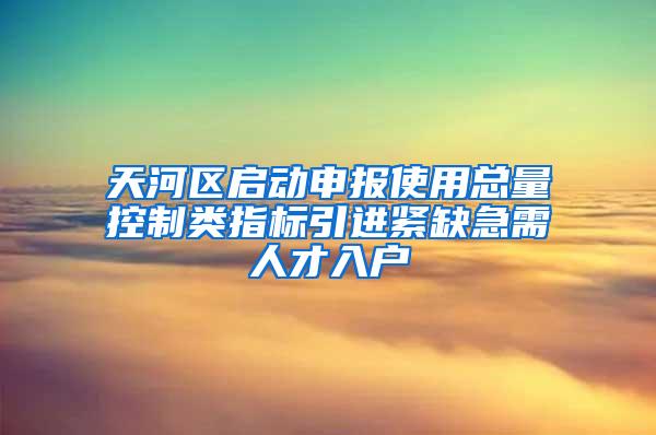 天河区启动申报使用总量控制类指标引进紧缺急需人才入户