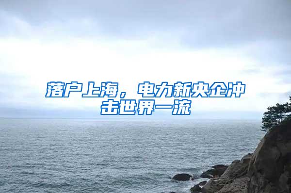 落户上海，电力新央企冲击世界一流