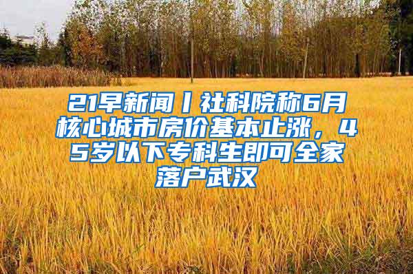 21早新闻丨社科院称6月核心城市房价基本止涨，45岁以下专科生即可全家落户武汉