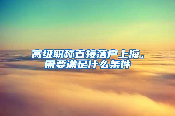 高级职称直接落户上海，需要满足什么条件