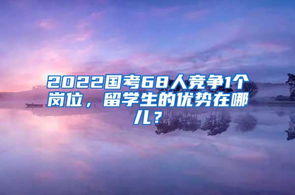 2022国考68人竞争1个岗位，留学生的优势在哪儿？