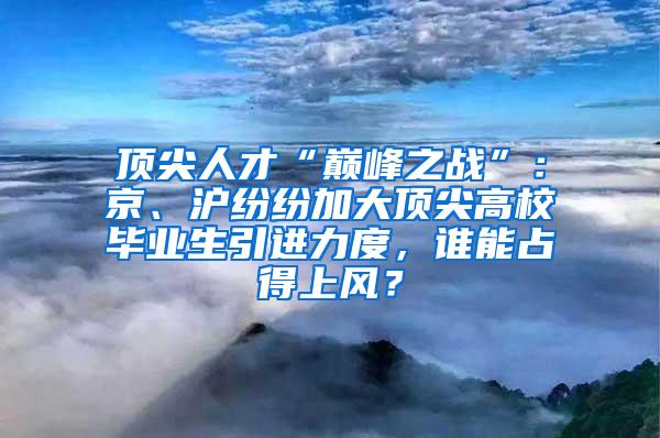 顶尖人才“巅峰之战”：京、沪纷纷加大顶尖高校毕业生引进力度，谁能占得上风？