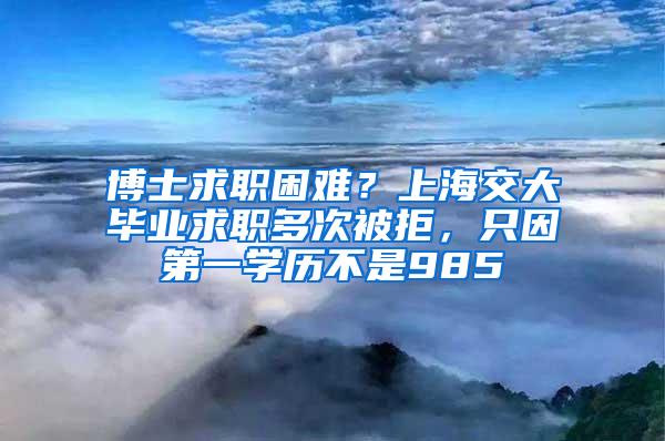 博士求职困难？上海交大毕业求职多次被拒，只因第一学历不是985