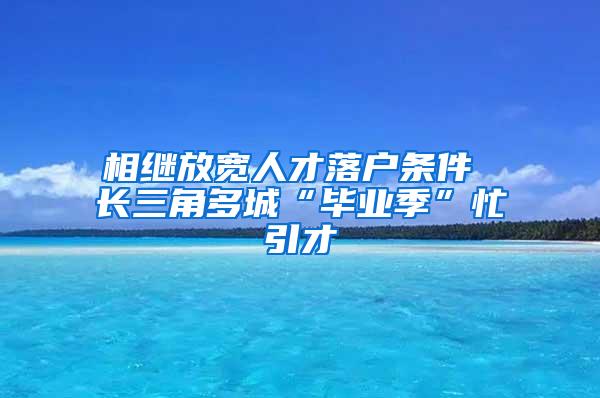 相继放宽人才落户条件 长三角多城“毕业季”忙引才