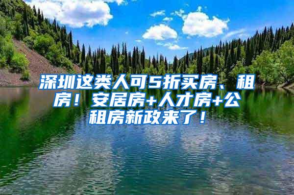 深圳这类人可5折买房、租房！安居房+人才房+公租房新政来了！