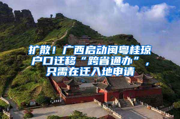 扩散！广西启动闽粤桂琼户口迁移“跨省通办”，只需在迁入地申请