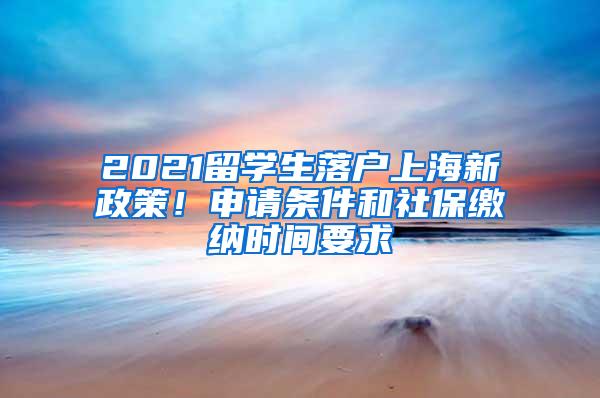 2021留学生落户上海新政策！申请条件和社保缴纳时间要求