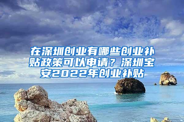 在深圳创业有哪些创业补贴政策可以申请？深圳宝安2022年创业补贴