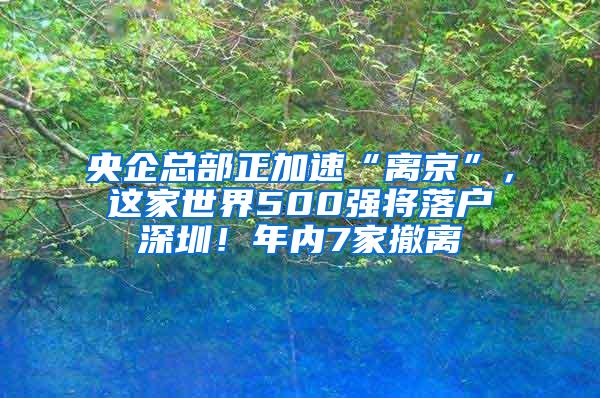 央企总部正加速“离京”，这家世界500强将落户深圳！年内7家撤离