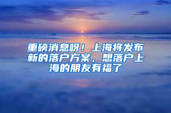 重磅消息呀！上海将发布新的落户方案，想落户上海的朋友有福了