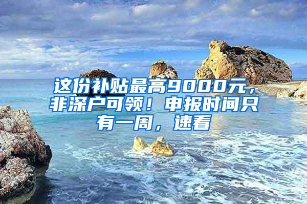 这份补贴最高9000元，非深户可领！申报时间只有一周，速看