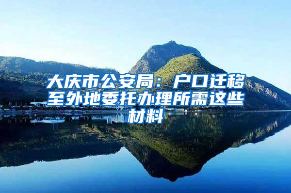 大庆市公安局：户口迁移至外地委托办理所需这些材料