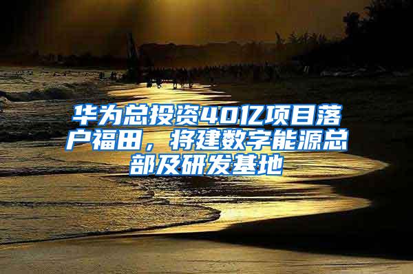 华为总投资40亿项目落户福田，将建数字能源总部及研发基地