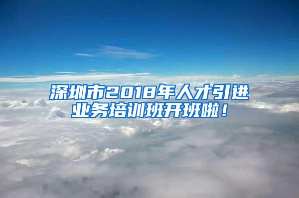 深圳市2018年人才引进业务培训班开班啦！