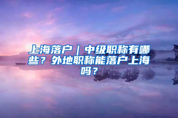 上海落户｜中级职称有哪些？外地职称能落户上海吗？