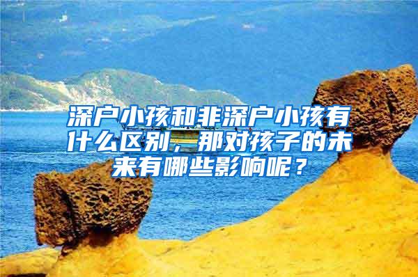 深户小孩和非深户小孩有什么区别，那对孩子的未来有哪些影响呢？