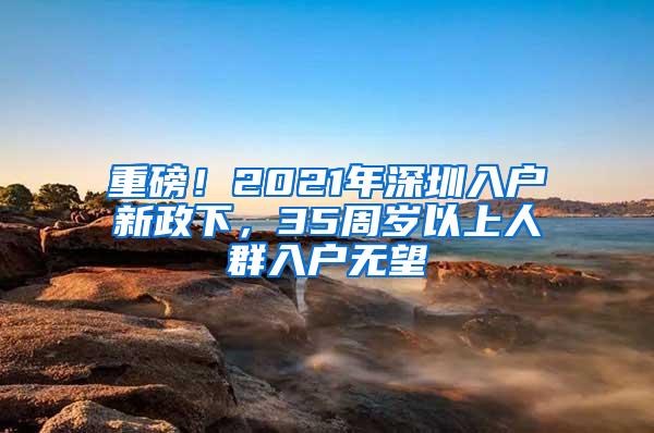 重磅！2021年深圳入户新政下，35周岁以上人群入户无望