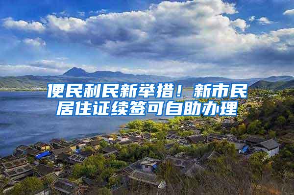 便民利民新举措！新市民居住证续签可自助办理