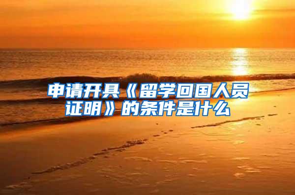 申请开具《留学回国人员证明》的条件是什么