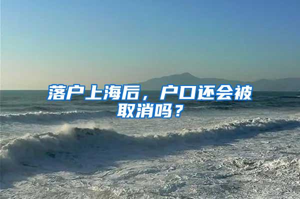 落户上海后，户口还会被取消吗？