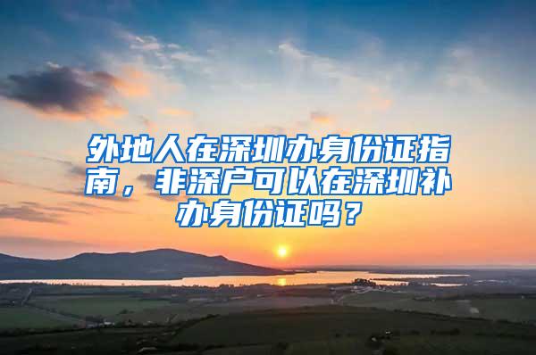 外地人在深圳办身份证指南，非深户可以在深圳补办身份证吗？