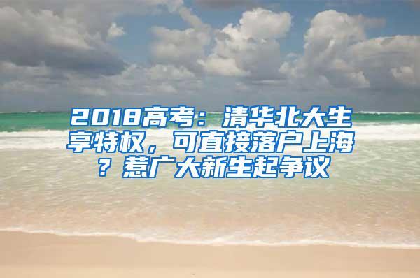 2018高考：清华北大生享特权，可直接落户上海？惹广大新生起争议