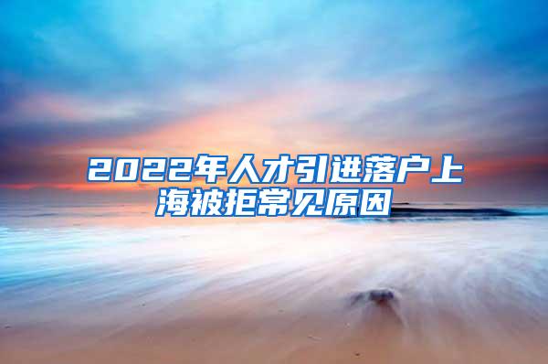 2022年人才引进落户上海被拒常见原因