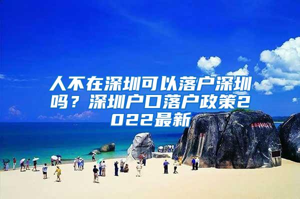 人不在深圳可以落户深圳吗？深圳户口落户政策2022最新