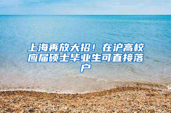 上海再放大招！在沪高校应届硕士毕业生可直接落户