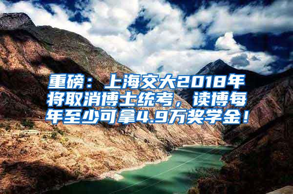 重磅：上海交大2018年将取消博士统考，读博每年至少可拿4.9万奖学金！