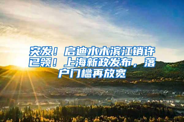 突发！启迪水木滨江销许已领！上海新政发布，落户门槛再放宽