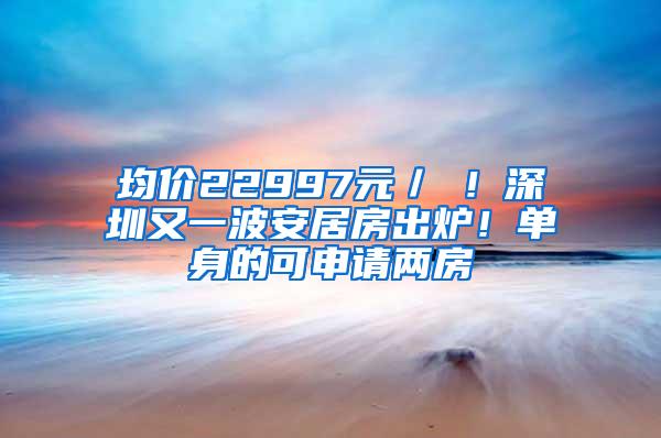 均价22997元／㎡！深圳又一波安居房出炉！单身的可申请两房