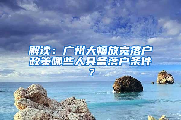 解读：广州大幅放宽落户政策哪些人具备落户条件？