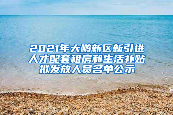 2021年大鹏新区新引进人才配套租房和生活补贴拟发放人员名单公示