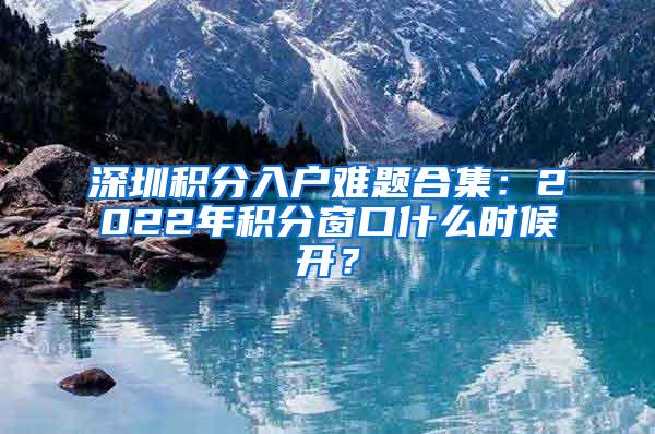 深圳积分入户难题合集：2022年积分窗口什么时候开？