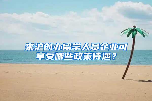 来沪创办留学人员企业可享受哪些政策待遇？