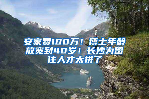 安家费100万！博士年龄放宽到40岁！长沙为留住人才太拼了