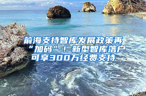 前海支持智库发展政策再“加码”！新型智库落户可享300万经费支持