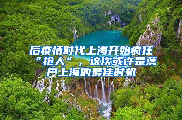 后疫情时代上海开始疯狂“抢人”，这次或许是落户上海的最佳时机