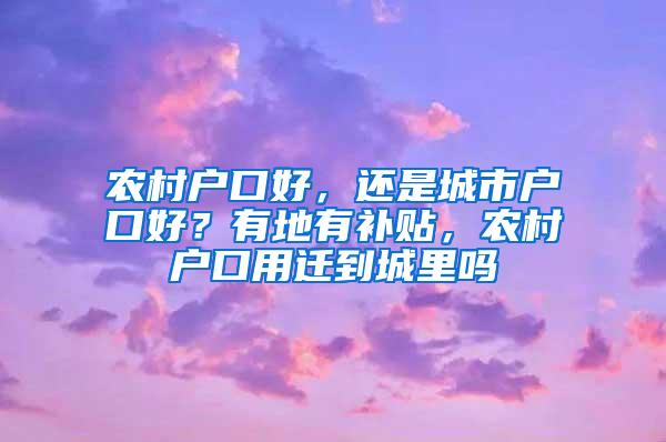 农村户口好，还是城市户口好？有地有补贴，农村户口用迁到城里吗