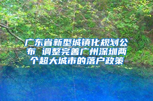 广东省新型城镇化规划公布 调整完善广州深圳两个超大城市的落户政策