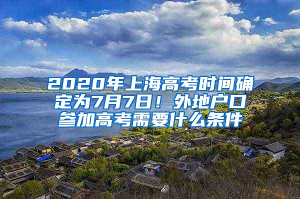 2020年上海高考时间确定为7月7日！外地户口参加高考需要什么条件