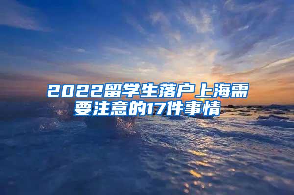 2022留学生落户上海需要注意的17件事情